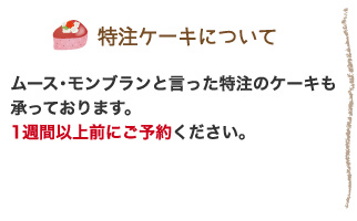 ●特注ケーキについて： ムース・モンブランと言った特注のケーキも承っております。1週間以上前にご予約ください。