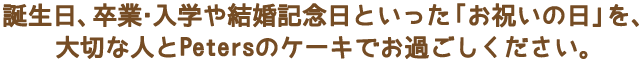 誕生日、卒業・入学や結婚記念日といった「お祝いの日」を、大切な人とPetersのケーキでお過ごしください。