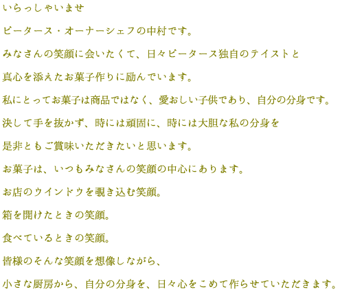 いらっしゃいませ。ピータース・オーナーシェフの中村です。みなさんの笑顔に会いたくて、日々ピータース独自のテイストと真心を添えたお菓子作りに励んでいます。私にとってお菓子は商品ではなく、愛おしい子供であり、自分の分身です。決して手を抜かず、時には頑固に、時には大胆な私の分身を是非ともご賞味いただきたいと思います。お菓子は、いつもみなさんの笑顔の中心にあります。お店のウインドウを覗き込む笑顔、箱を開けたときの笑顔、食べているときの笑顔。皆様のそんな笑顔を想像しながら、小さな厨房から、自分の分身を、日々心をこめて作らせていただきます。 